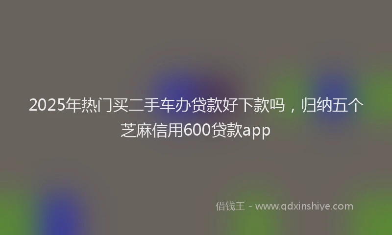 2025年热门买二手车办贷款好下款吗，归纳五个芝麻信用600贷款app