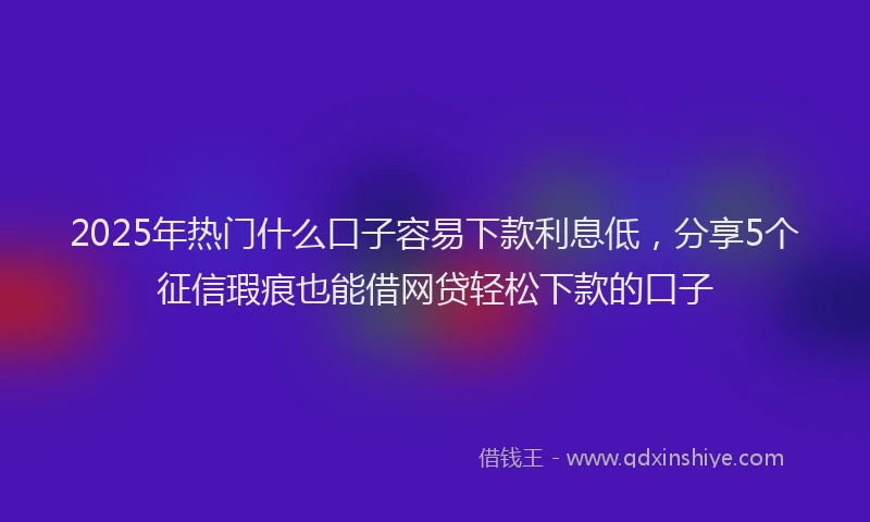2025年热门什么口子容易下款利息低，分享5个征信瑕疵也能借网贷轻松下款的口子