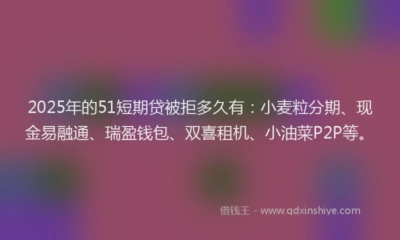 2025年的51短期贷被拒多久有：小麦粒分期、现金易融通、瑞盈钱包、双喜租机、小油菜P2P等。
