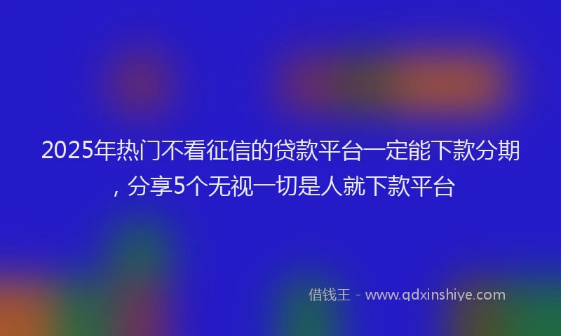 2025年热门不看征信的贷款平台一定能下款分期，分享5个无视一切是人就下款平台