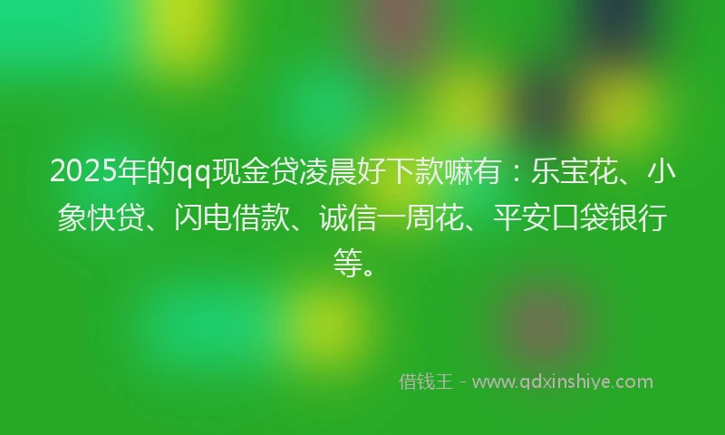 2025年的qq现金贷凌晨好下款嘛有：乐宝花、小象快贷、闪电借款、诚信一周花、平安口袋银行等。
