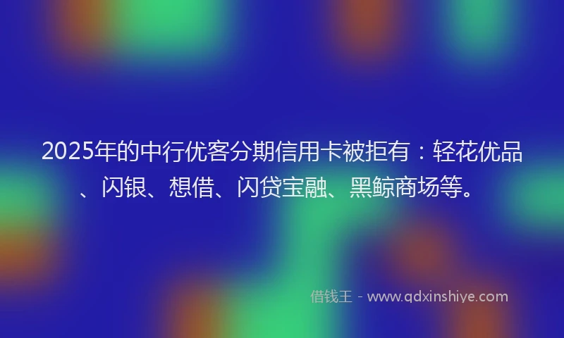 2025年的中行优客分期信用卡被拒有：轻花优品、闪银、想借、闪贷宝融、黑鲸商场等。