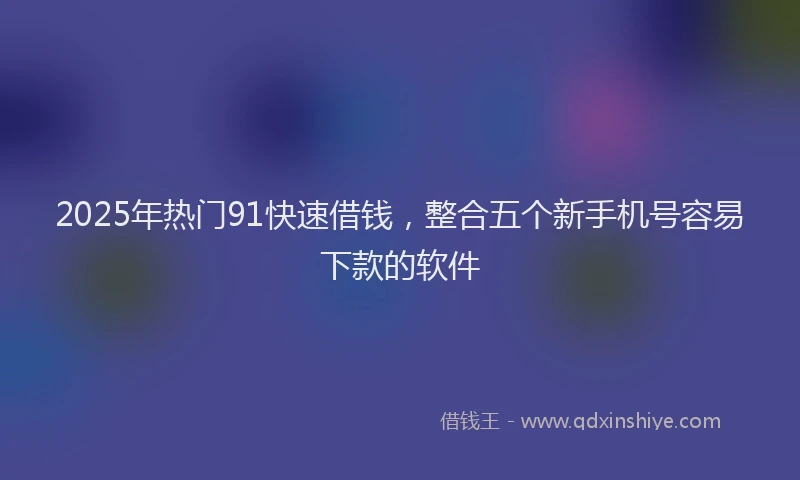 2025年热门91快速借钱，整合五个新手机号容易下款的软件