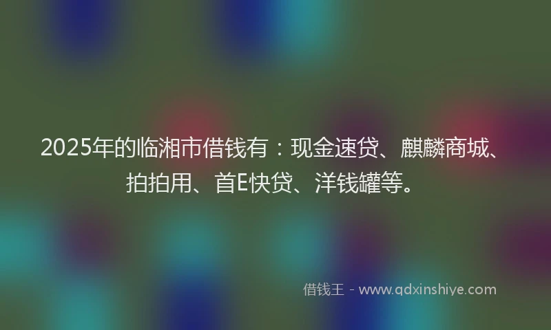 2025年的临湘市借钱有：现金速贷、麒麟商城、拍拍用、首E快贷、洋钱罐等。