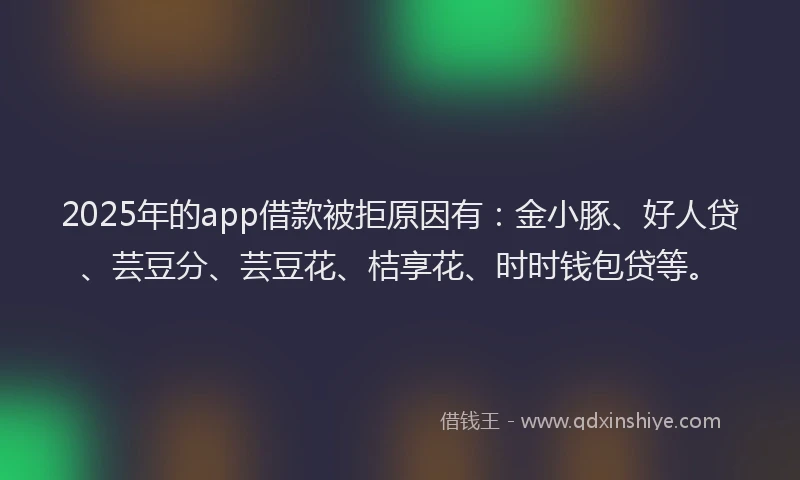 2025年的app借款被拒原因有：金小豚、好人贷、芸豆分、芸豆花、桔享花、时时钱包贷等。