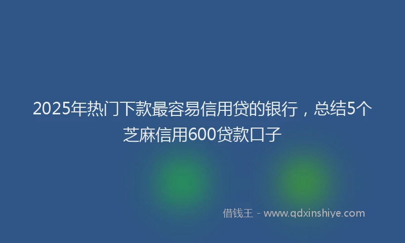 2025年热门下款最容易信用贷的银行，总结5个芝麻信用600贷款口子