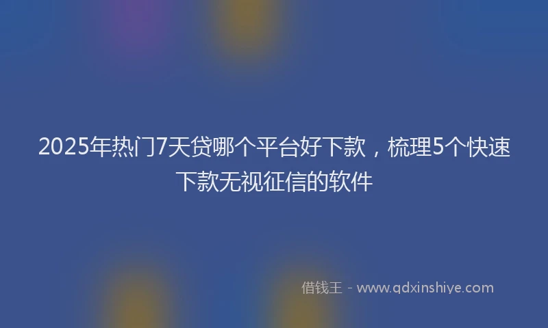 2025年热门7天贷哪个平台好下款，梳理5个快速下款无视征信的软件