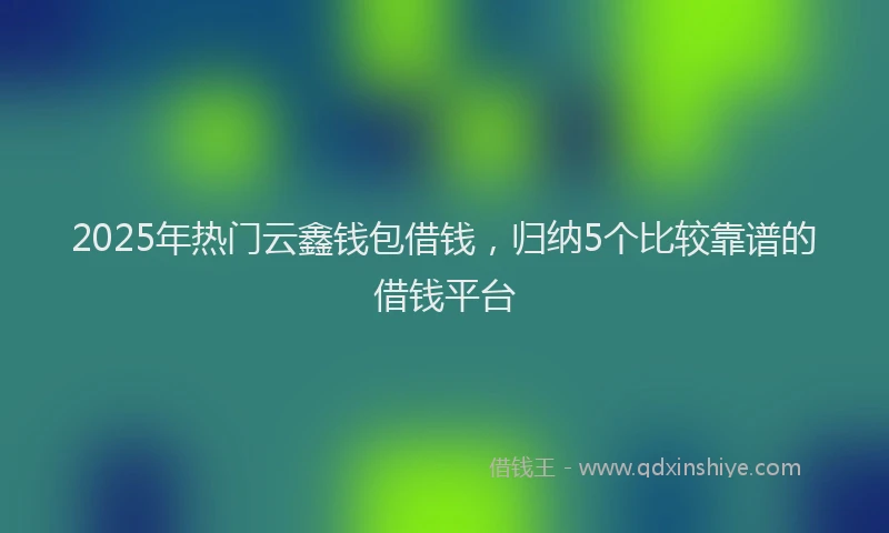 2025年热门云鑫钱包借钱，归纳5个比较靠谱的借钱平台