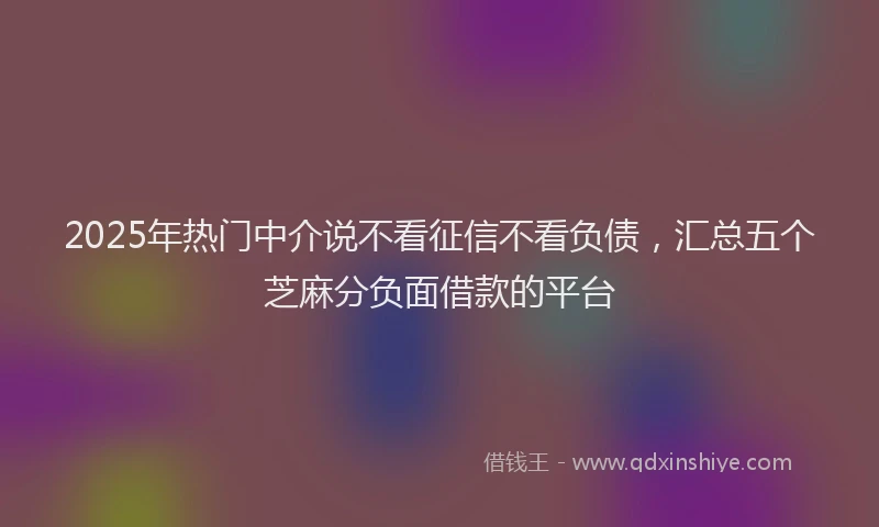 2025年热门中介说不看征信不看负债，汇总五个芝麻分负面借款的平台