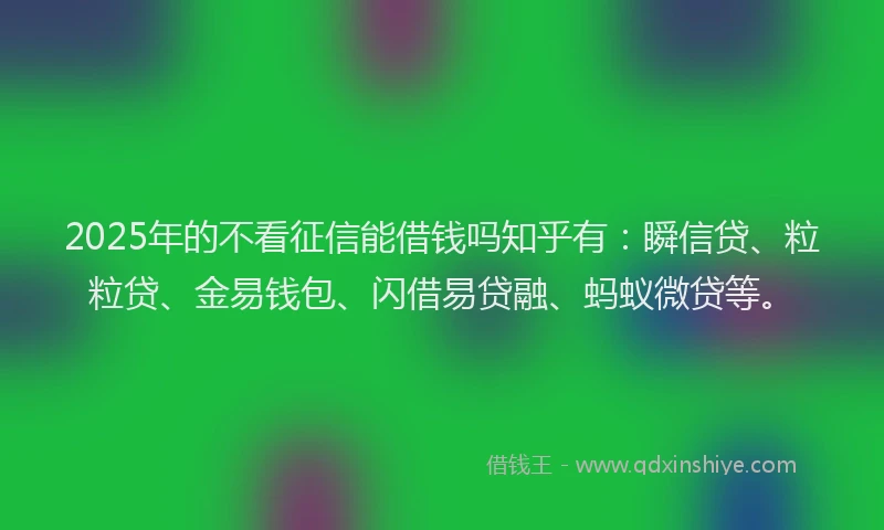 2025年的不看征信能借钱吗知乎有：瞬信贷、粒粒贷、金易钱包、闪借易贷融、蚂蚁微贷等。