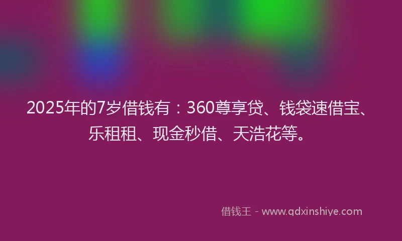 2025年的7岁借钱有：360尊享贷、钱袋速借宝、乐租租、现金秒借、天浩花等。
