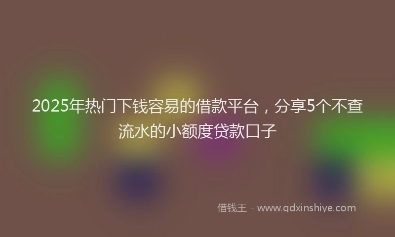 2025年热门下钱容易的借款平台，分享5个不查流水的小额度贷款口子
