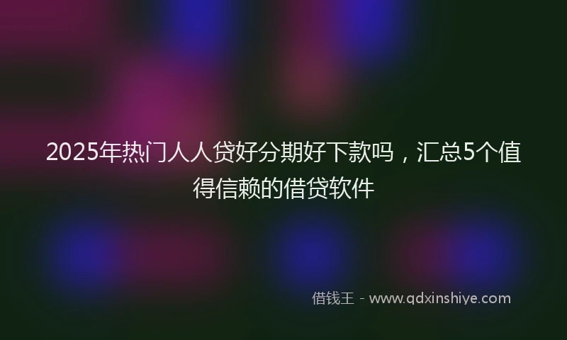 2025年热门人人贷好分期好下款吗，汇总5个值得信赖的借贷软件