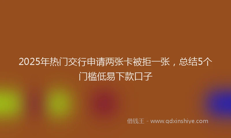 2025年热门交行申请两张卡被拒一张，总结5个门槛低易下款口子