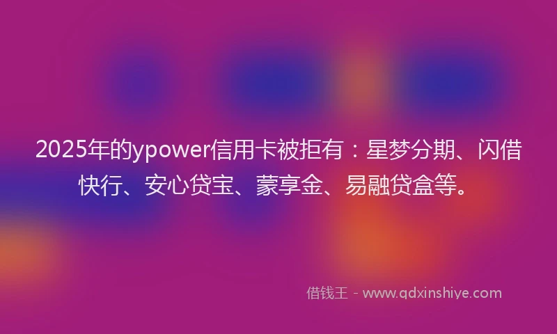 2025年的ypower信用卡被拒有：星梦分期、闪借快行、安心贷宝、蒙享金、易融贷盒等。