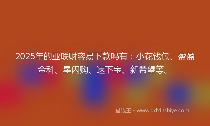 2025年的亚联财容易下款吗有：小花钱包、盈盈金科、星闪购、速下宝、新希望等。