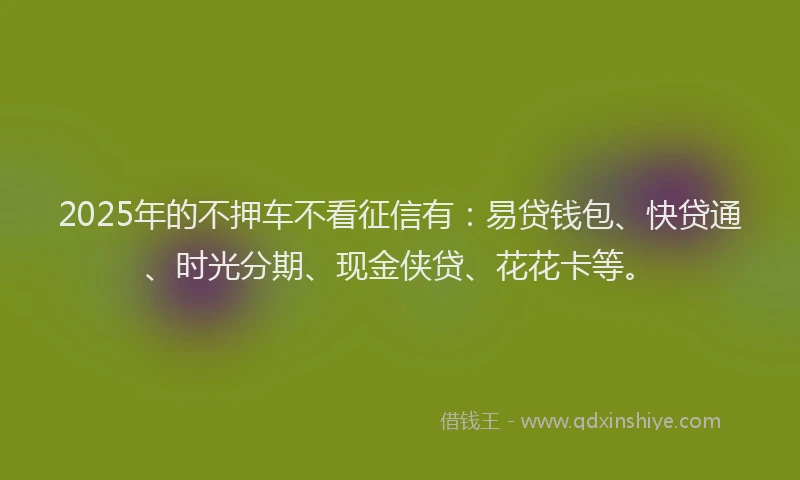 2025年的不押车不看征信有：易贷钱包、快贷通、时光分期、现金侠贷、花花卡等。