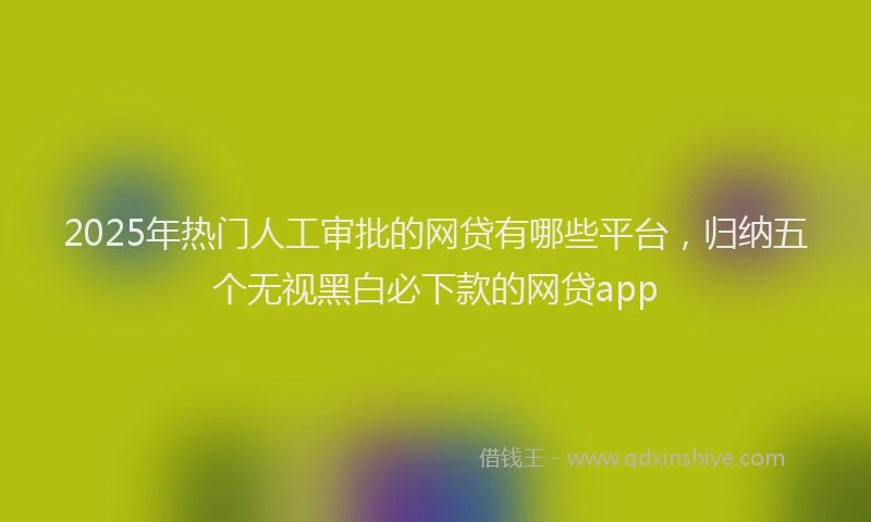 2025年热门人工审批的网贷有哪些平台，归纳五个无视黑白必下款的网贷app
