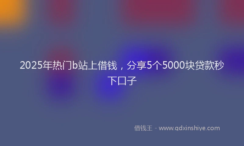 2025年热门b站上借钱，分享5个5000块贷款秒下口子