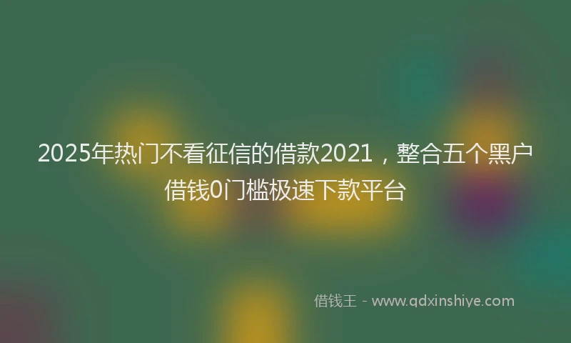 2025年热门不看征信的借款2021，整合五个黑户借钱0门槛极速下款平台