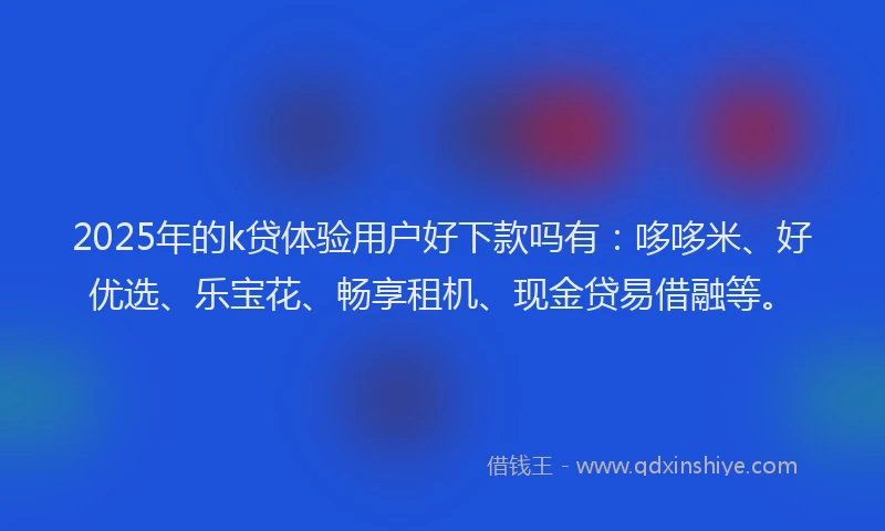 2025年的k贷体验用户好下款吗有：哆哆米、好优选、乐宝花、畅享租机、现金贷易借融等。