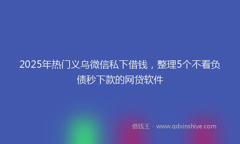 2025年热门义乌微信私下借钱，整理5个不看负债秒下款的网贷软件