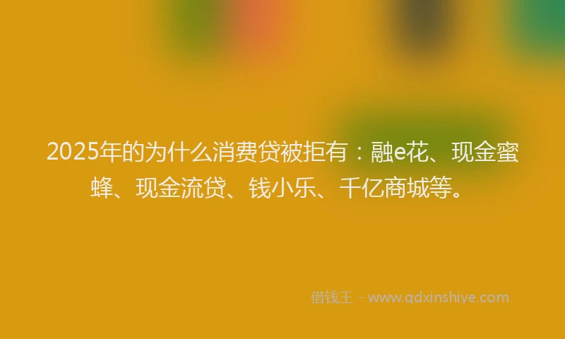 2025年的为什么消费贷被拒有：融e花、现金蜜蜂、现金流贷、钱小乐、千亿商城等。