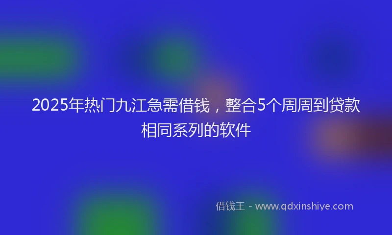 2025年热门九江急需借钱，整合5个周周到贷款相同系列的软件