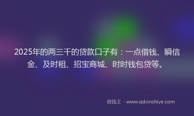 2025年的两三千的贷款口子有：一点借钱、瞬信金、及时租、招宝商城、时时钱包贷等。