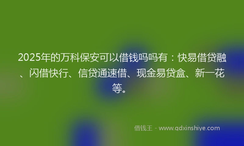 2025年的万科保安可以借钱吗吗有：快易借贷融、闪借快行、信贷通速借、现金易贷盒、新一花等。