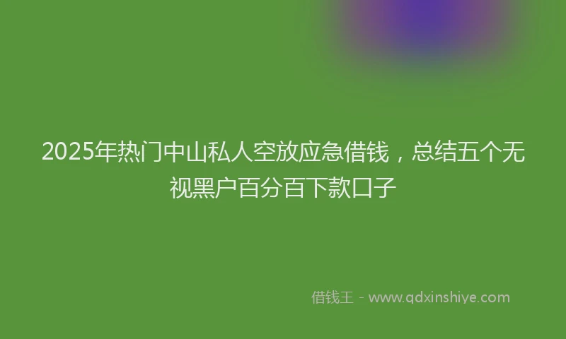2025年热门中山私人空放应急借钱，总结五个无视黑户百分百下款口子