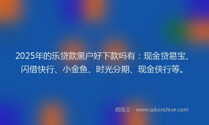 2025年的乐贷款黑户好下款吗有：现金贷易宝、闪借快行、小金鱼、时光分期、现金侠行等。