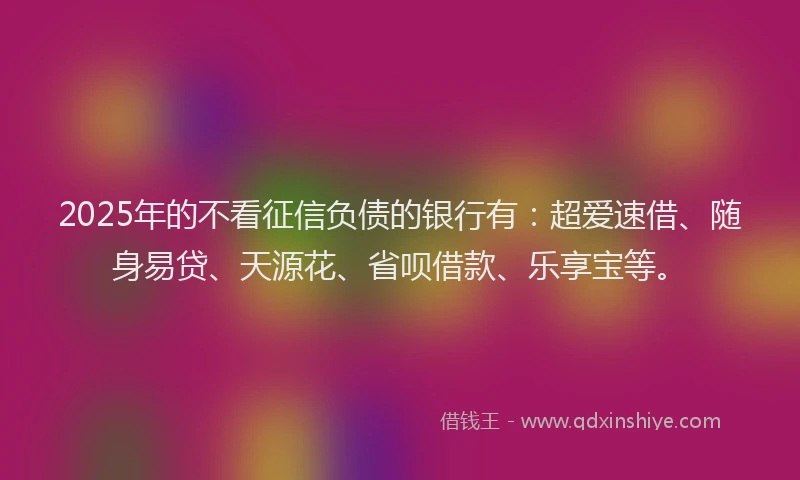 2025年的不看征信负债的银行有：超爱速借、随身易贷、天源花、省呗借款、乐享宝等。