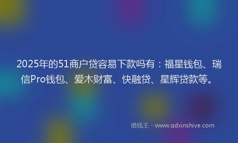2025年的51商户贷容易下款吗有：福星钱包、瑞信Pro钱包、爱木财富、快融贷、星辉贷款等。