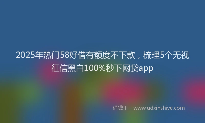 2025年热门58好借有额度不下款，梳理5个无视征信黑白100%秒下网贷app