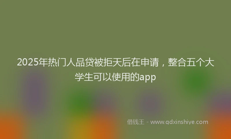 2025年热门人品贷被拒天后在申请，整合五个大学生可以使用的app