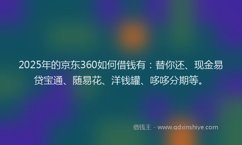2025年的京东360如何借钱有：替你还、现金易贷宝通、随易花、洋钱罐、哆哆分期等。