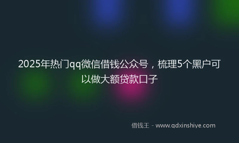 2025年热门qq微信借钱公众号，梳理5个黑户可以做大额贷款口子