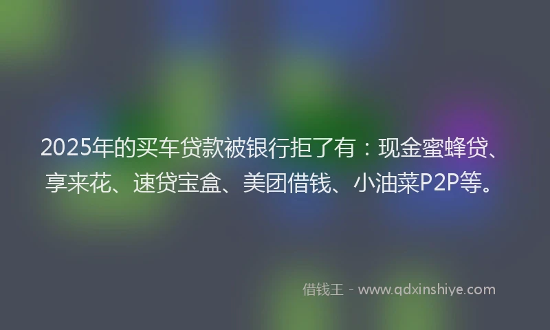 2025年的买车贷款被银行拒了有：现金蜜蜂贷、享来花、速贷宝盒、美团借钱、小油菜P2P等。