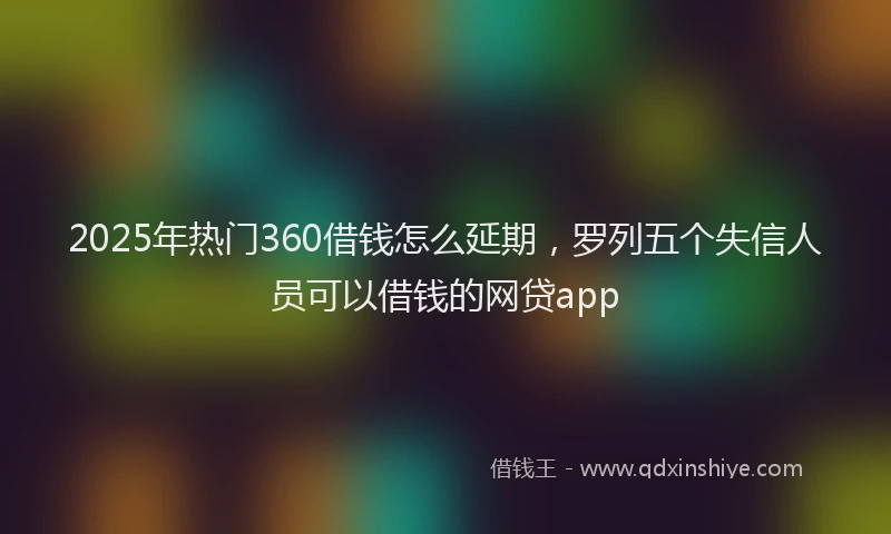 2025年热门360借钱怎么延期，罗列五个失信人员可以借钱的网贷app