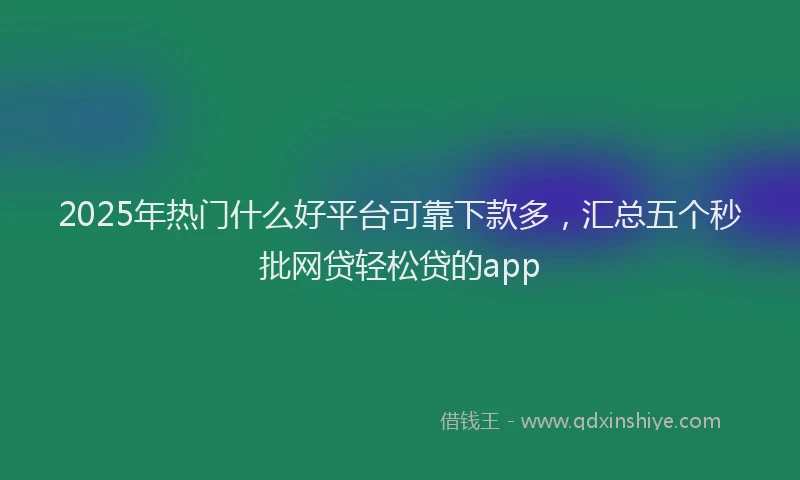 2025年热门什么好平台可靠下款多，汇总五个秒批网贷轻松贷的app