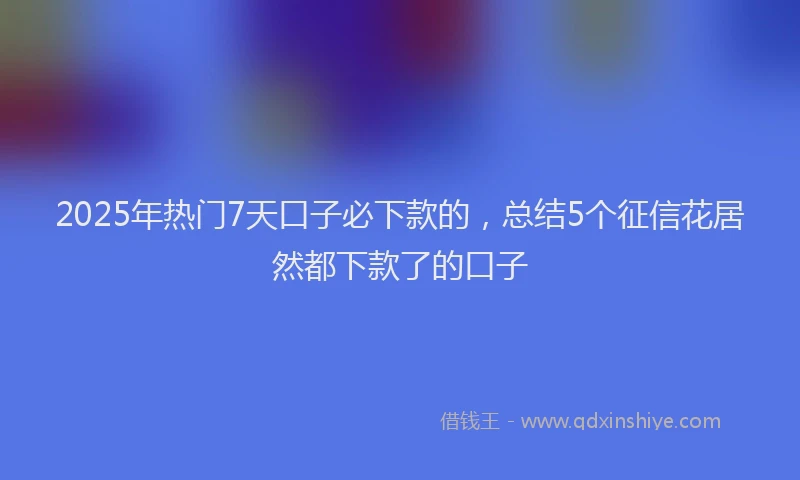 2025年热门7天口子必下款的，总结5个征信花居然都下款了的口子