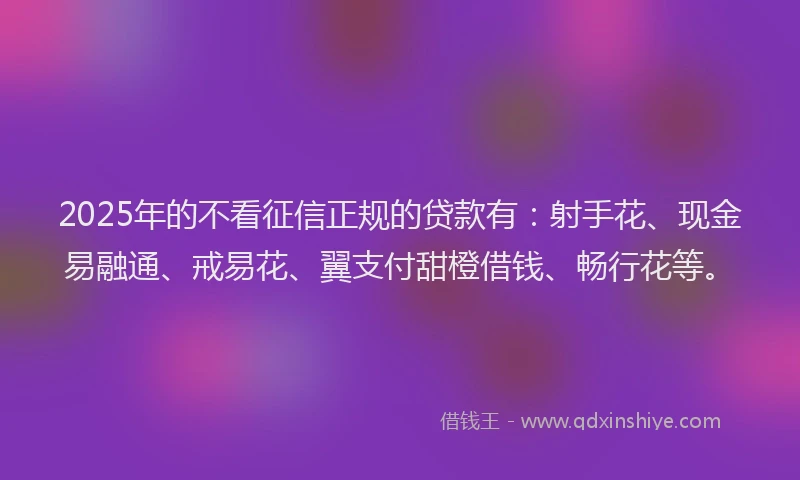 2025年的不看征信正规的贷款有：射手花、现金易融通、戒易花、翼支付甜橙借钱、畅行花等。