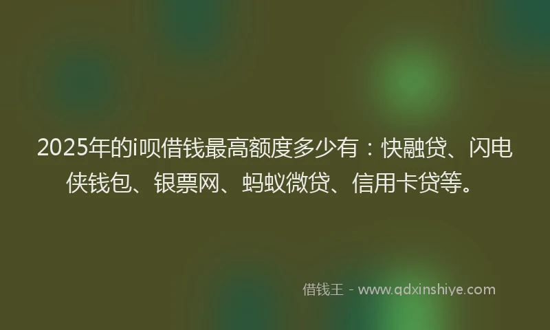 2025年的i呗借钱最高额度多少有：快融贷、闪电侠钱包、银票网、蚂蚁微贷、信用卡贷等。