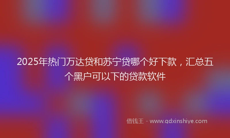 2025年热门万达贷和苏宁贷哪个好下款，汇总五个黑户可以下的贷款软件
