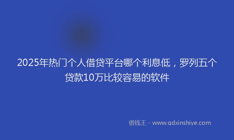 2025年热门个人借贷平台哪个利息低，罗列五个贷款10万比较容易的软件