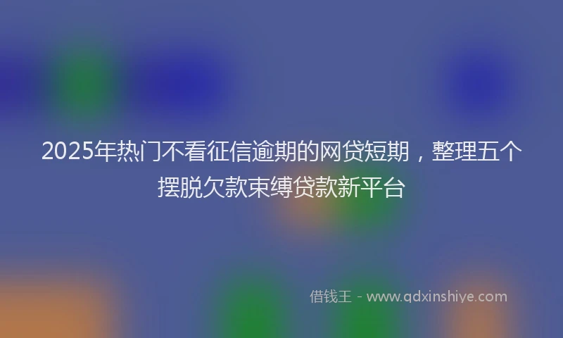 2025年热门不看征信逾期的网贷短期，整理五个摆脱欠款束缚贷款新平台