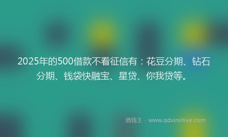 2025年的500借款不看征信有：花豆分期、钻石分期、钱袋快融宝、星贷、你我贷等。