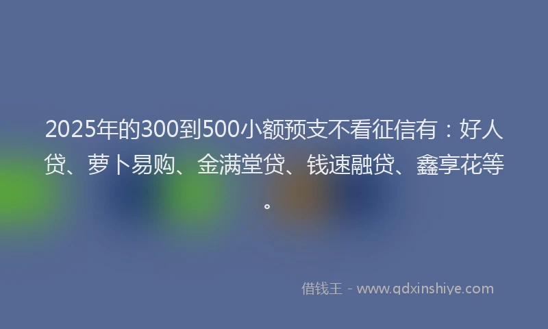 2025年的300到500小额预支不看征信有：好人贷、萝卜易购、金满堂贷、钱速融贷、鑫享花等。