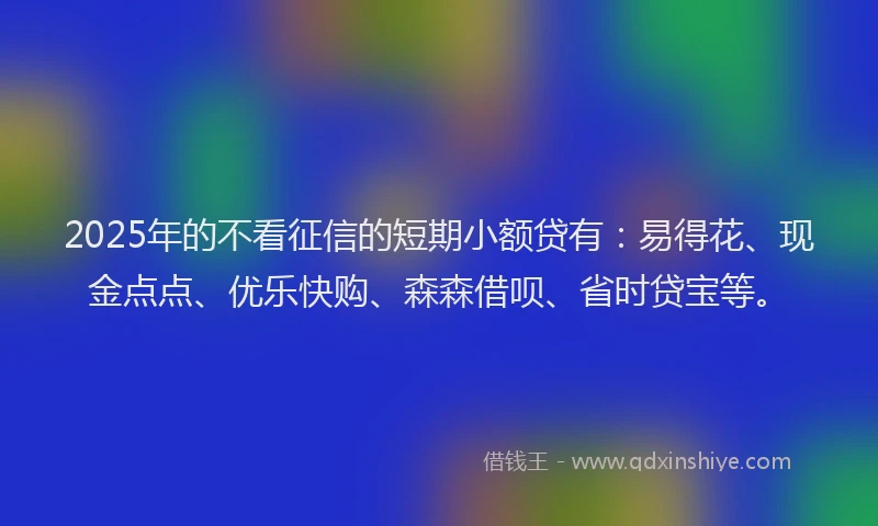 2025年的不看征信的短期小额贷有：易得花、现金点点、优乐快购、森森借呗、省时贷宝等。